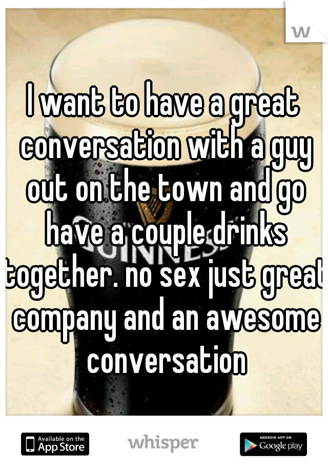 I want to have a great conversation with a guy out on the town and go have a couple drinks together. no sex just great company and an awesome conversation