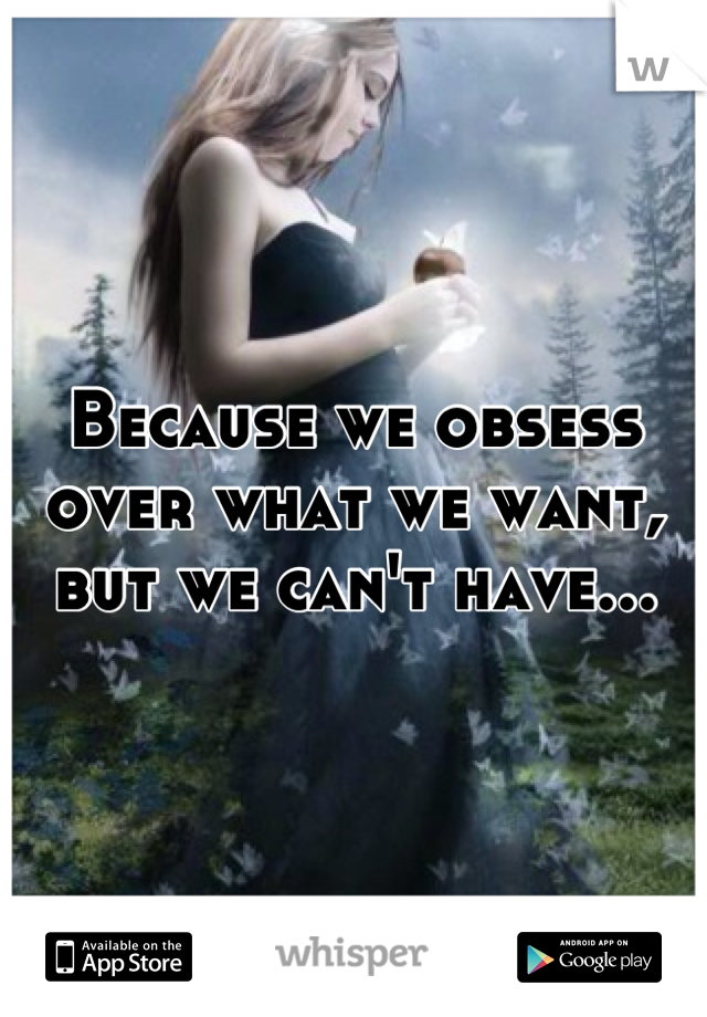 Because we obsess over what we want, but we can't have...