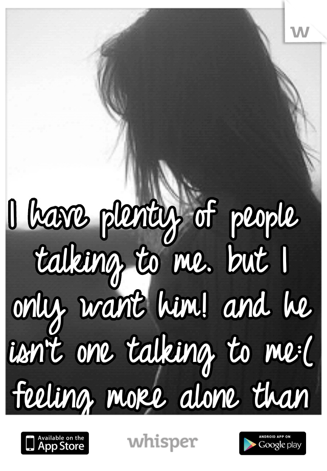 I have plenty of people talking to me. but I only want him! and he isn't one talking to me:( feeling more alone than ever!