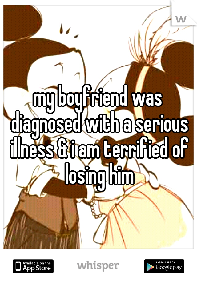 my boyfriend was diagnosed with a serious illness & i am terrified of losing him