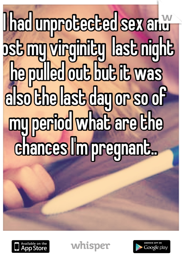 I had unprotected sex and lost my virginity  last night he pulled out but it was also the last day or so of my period what are the chances I'm pregnant..