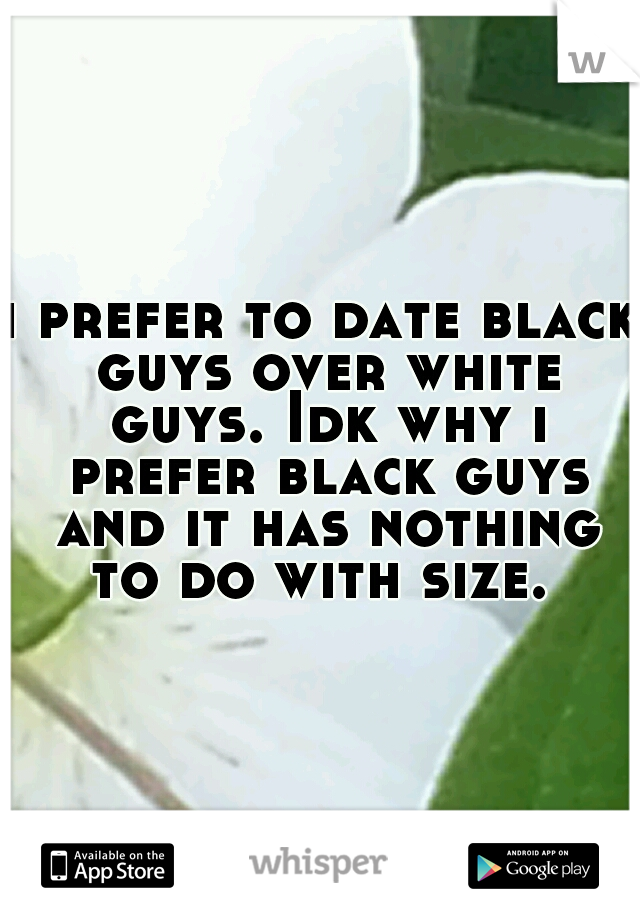 i prefer to date black guys over white guys. Idk why i prefer black guys and it has nothing to do with size. 