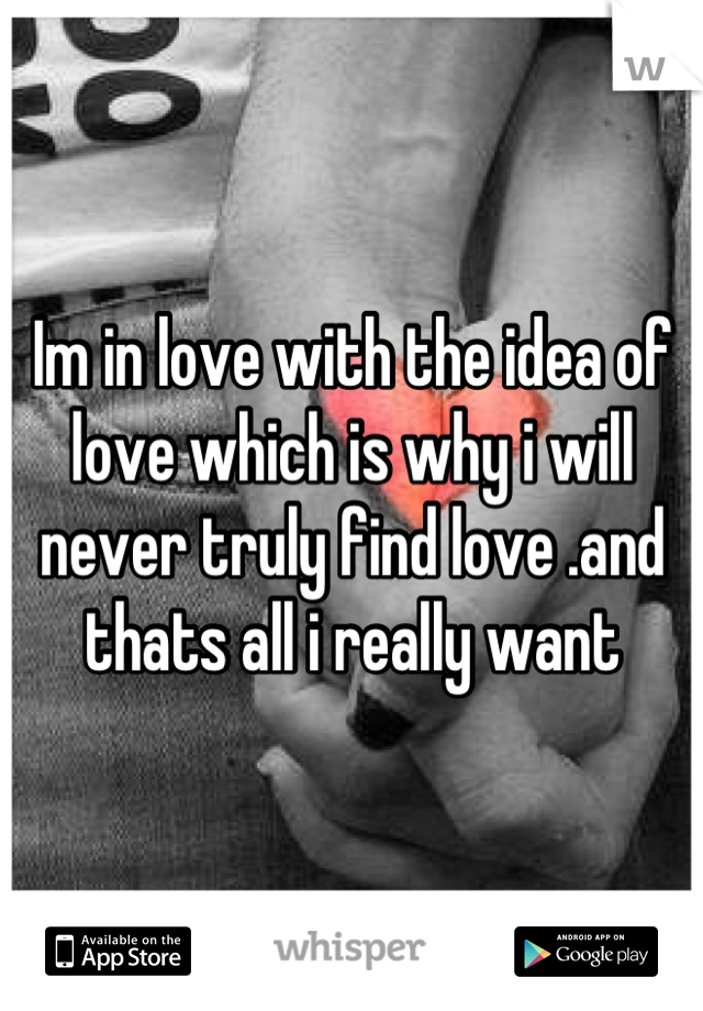 Im in love with the idea of love which is why i will never truly find love .and thats all i really want