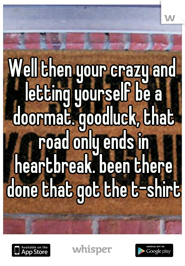 Well then your crazy and letting yourself be a doormat. goodluck, that road only ends in heartbreak. been there done that got the t-shirts