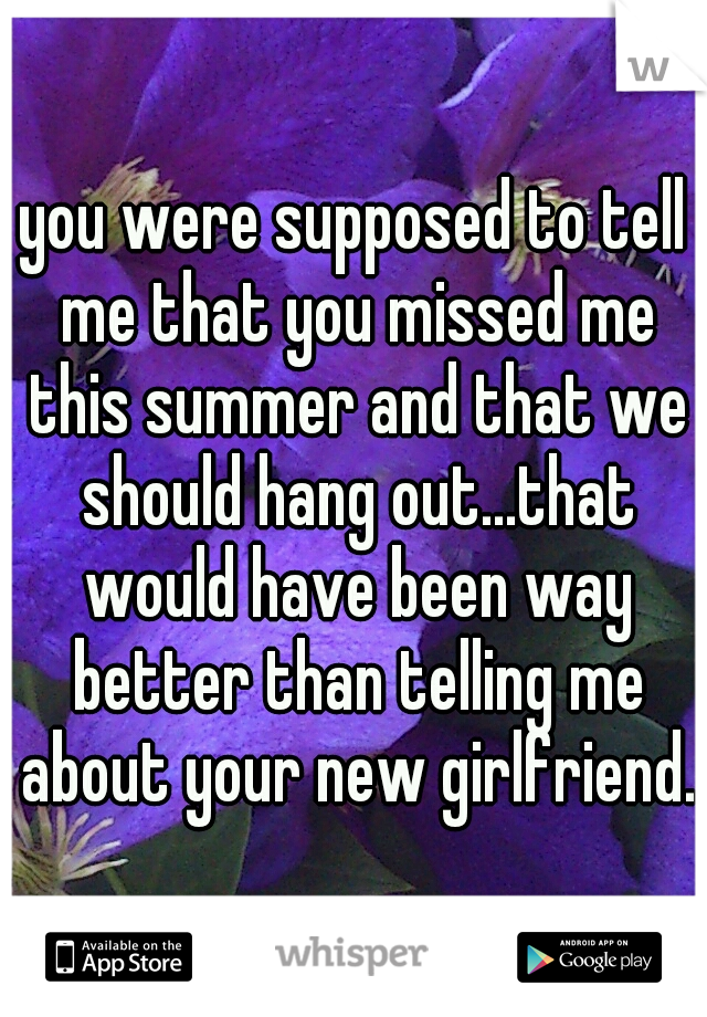 you were supposed to tell me that you missed me this summer and that we should hang out...that would have been way better than telling me about your new girlfriend.