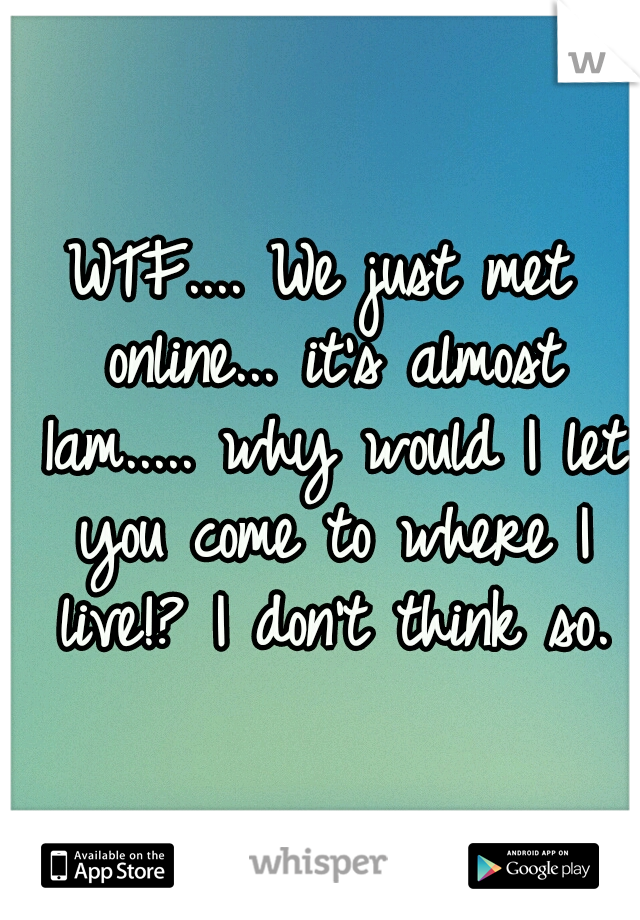 WTF.... We just met online... it's almost 1am..... why would I let you come to where I live!? I don't think so.