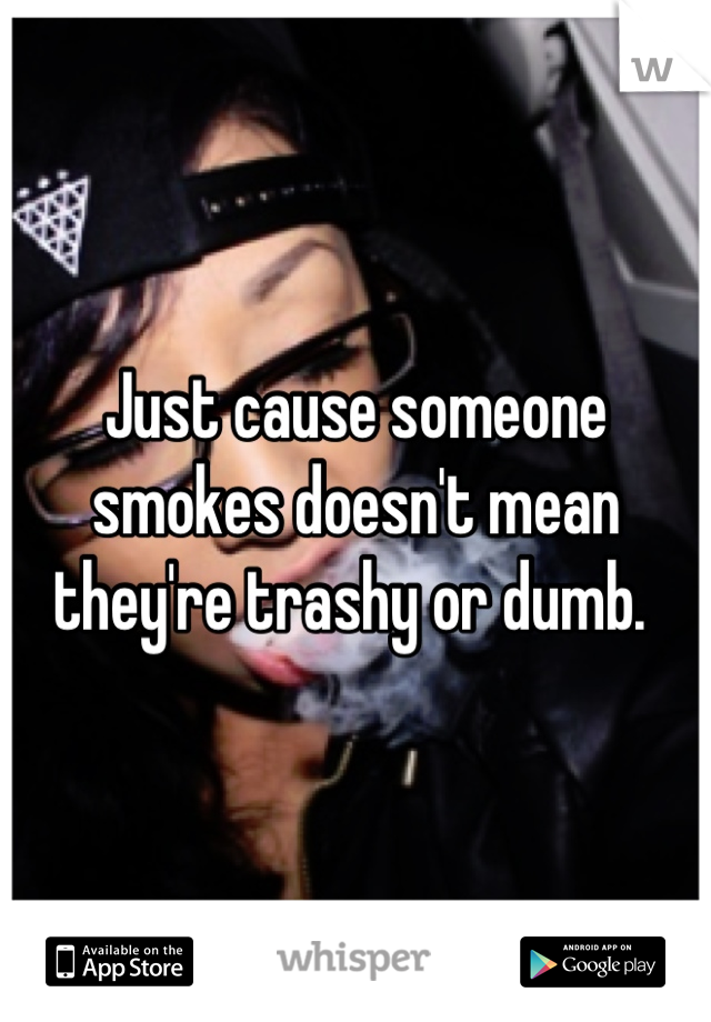 Just cause someone smokes doesn't mean they're trashy or dumb. 