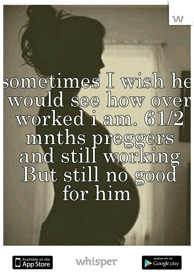 sometimes I wish he would see how over worked i am. 61/2 mnths preggers and still working But still no good for him 