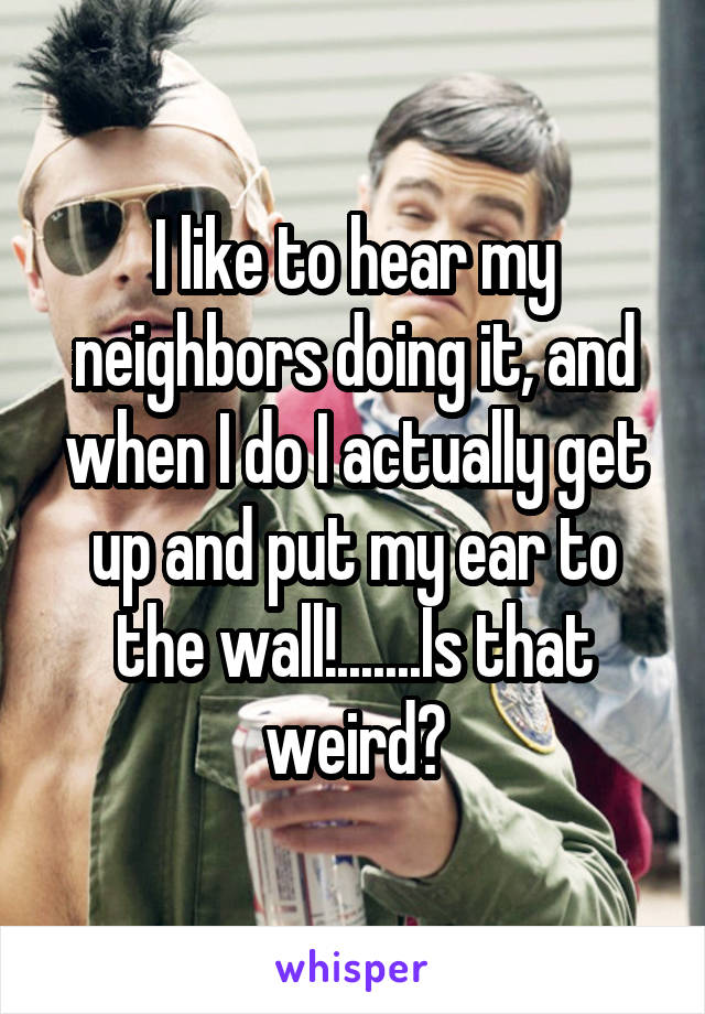 I like to hear my neighbors doing it, and when I do I actually get up and put my ear to the wall!.......Is that weird?