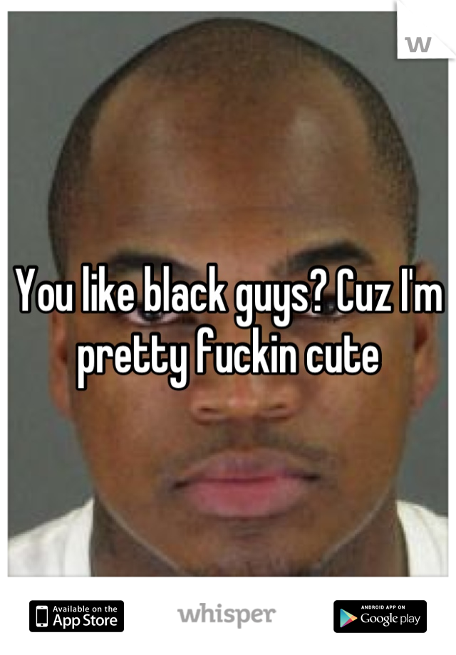 You like black guys? Cuz I'm pretty fuckin cute