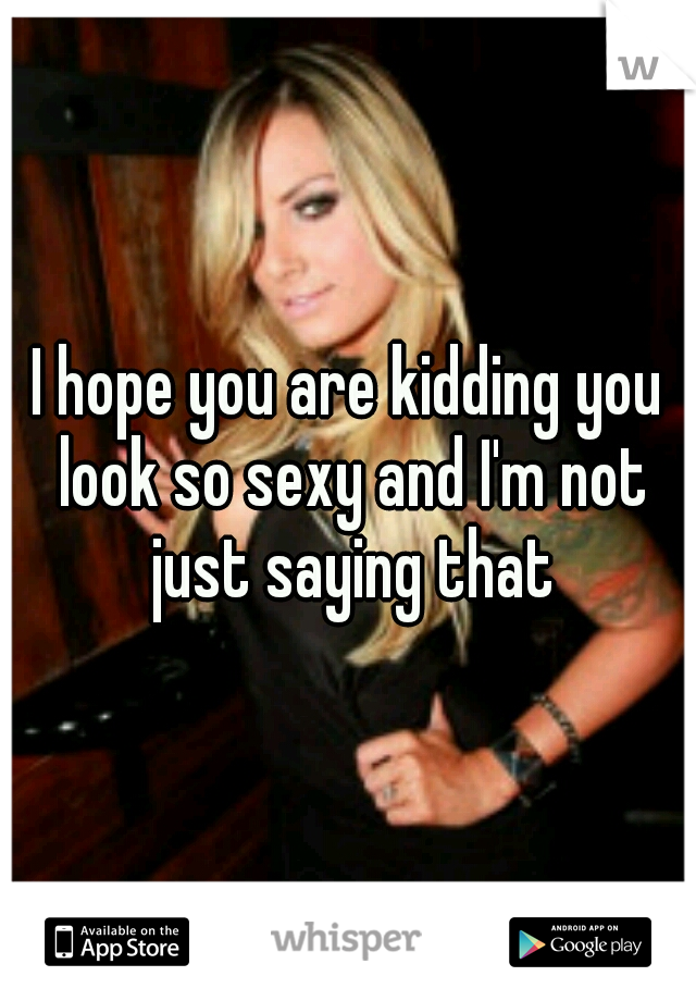 I hope you are kidding you look so sexy and I'm not just saying that