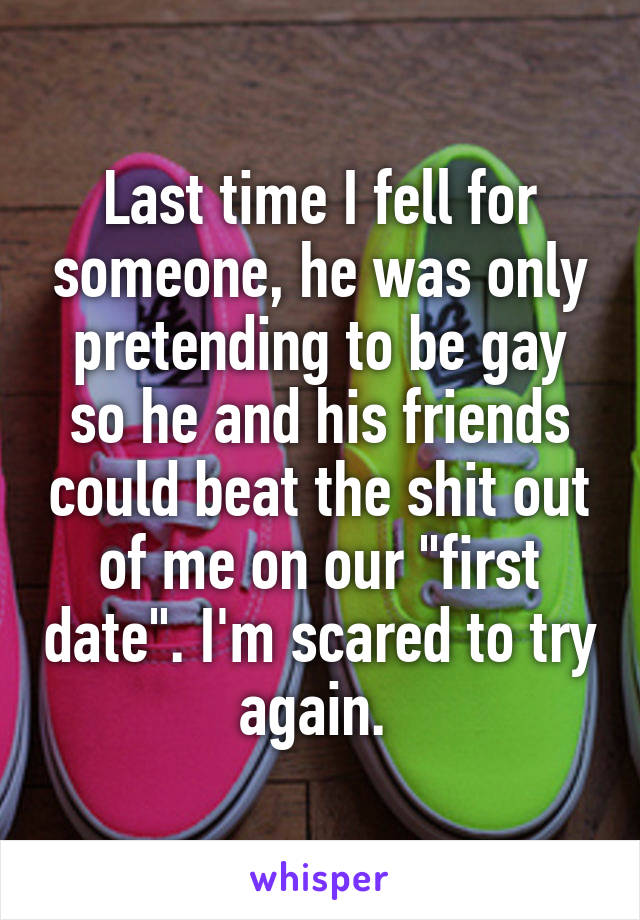 Last time I fell for someone, he was only pretending to be gay so he and his friends could beat the shit out of me on our "first date". I'm scared to try again. 