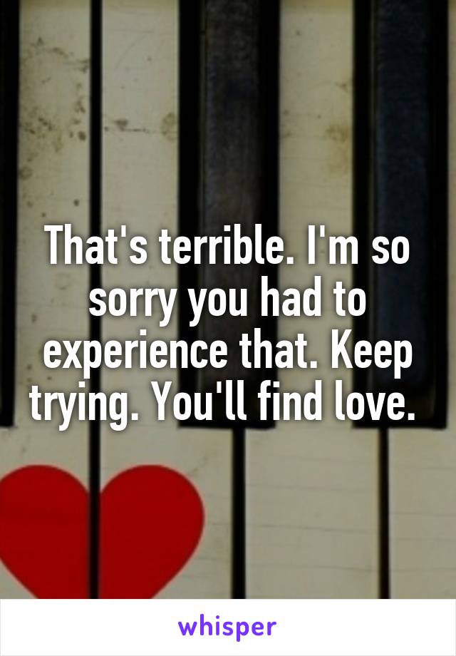 That's terrible. I'm so sorry you had to experience that. Keep trying. You'll find love. 