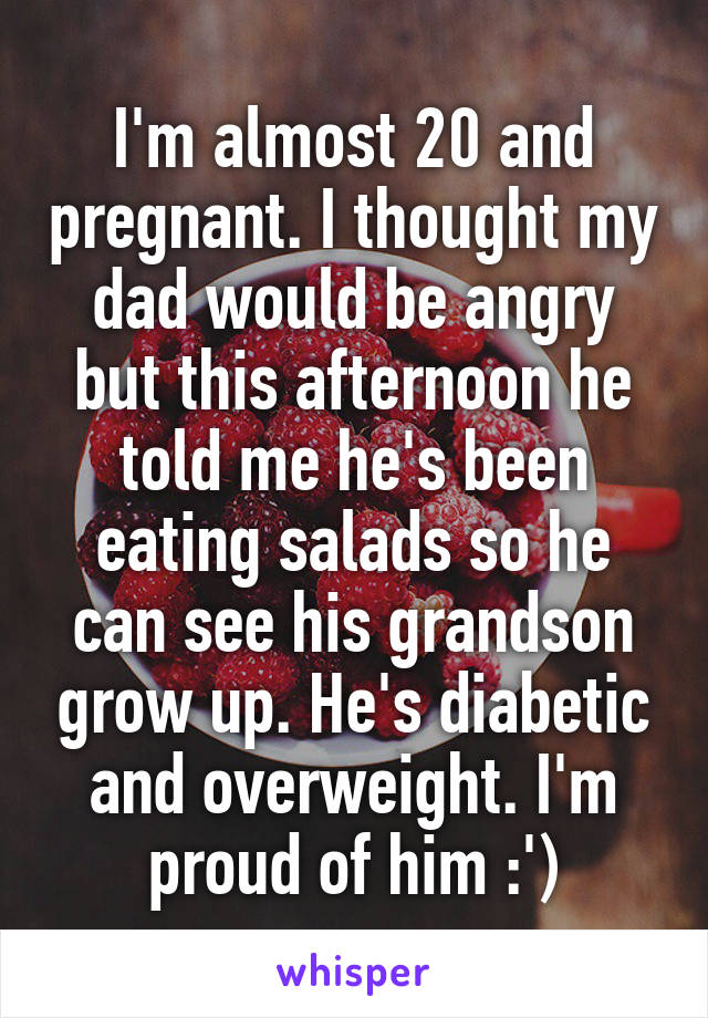 I'm almost 20 and pregnant. I thought my dad would be angry but this afternoon he told me he's been eating salads so he can see his grandson grow up. He's diabetic and overweight. I'm proud of him :')