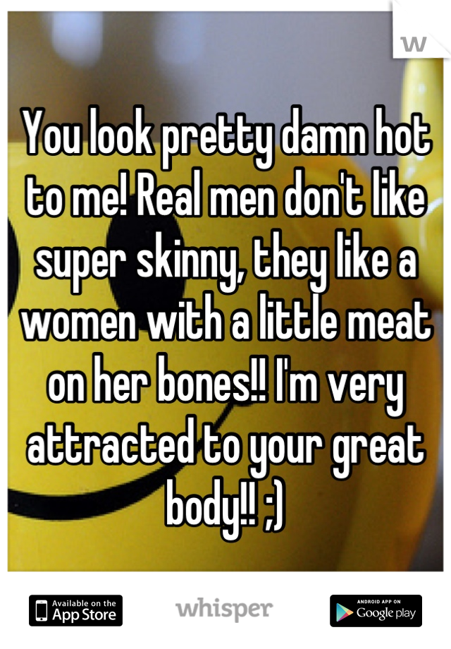 You look pretty damn hot to me! Real men don't like super skinny, they like a women with a little meat on her bones!! I'm very attracted to your great body!! ;)