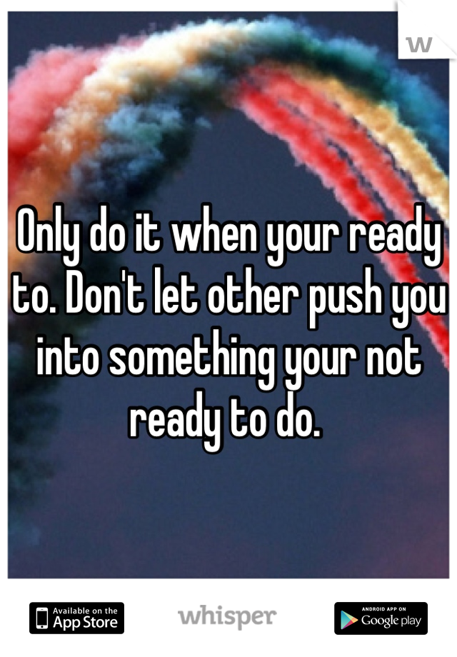 Only do it when your ready to. Don't let other push you into something your not ready to do. 