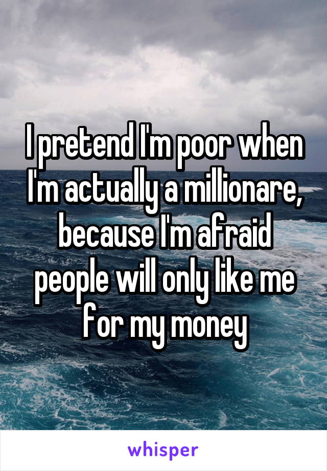 I pretend I'm poor when I'm actually a millionare, because I'm afraid people will only like me for my money