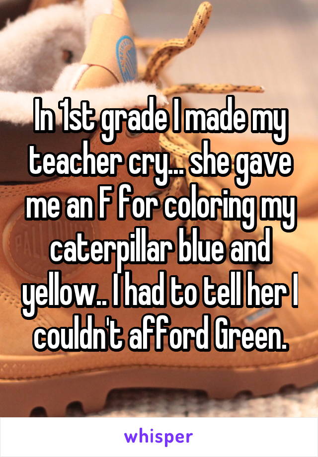 In 1st grade I made my teacher cry... she gave me an F for coloring my caterpillar blue and yellow.. I had to tell her I couldn't afford Green.