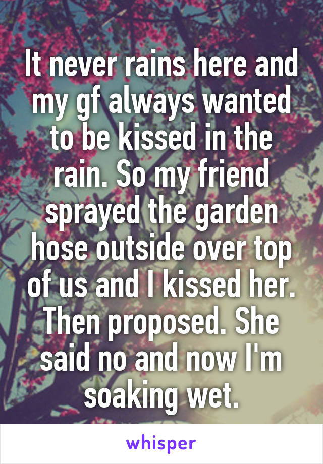 It never rains here and my gf always wanted to be kissed in the rain. So my friend sprayed the garden hose outside over top of us and I kissed her. Then proposed. She said no and now I'm soaking wet.