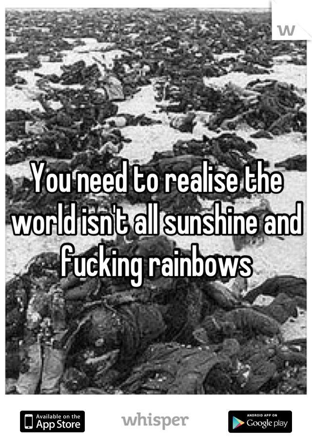 You need to realise the world isn't all sunshine and fucking rainbows