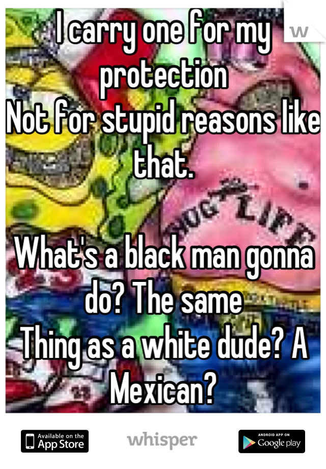 I carry one for my protection
Not for stupid reasons like that. 

What's a black man gonna do? The same 
Thing as a white dude? A Mexican? 
An Asian?  