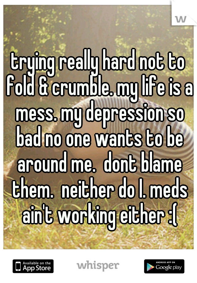 trying really hard not to fold & crumble. my life is a mess. my depression so bad no one wants to be around me.  dont blame them.  neither do I. meds ain't working either :(