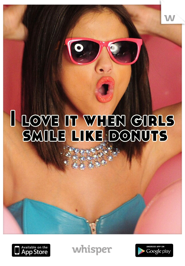 I love it when girls smile like donuts