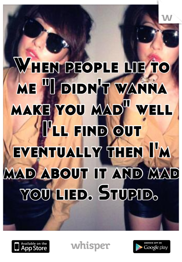 When people lie to me "I didn't wanna make you mad" well I'll find out eventually then I'm mad about it and mad you lied. Stupid. 