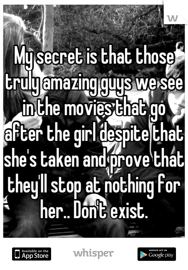 My secret is that those truly amazing guys we see in the movies that go after the girl despite that she's taken and prove that they'll stop at nothing for her.. Don't exist.