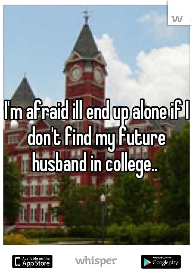 I'm afraid ill end up alone if I don't find my future husband in college.. 