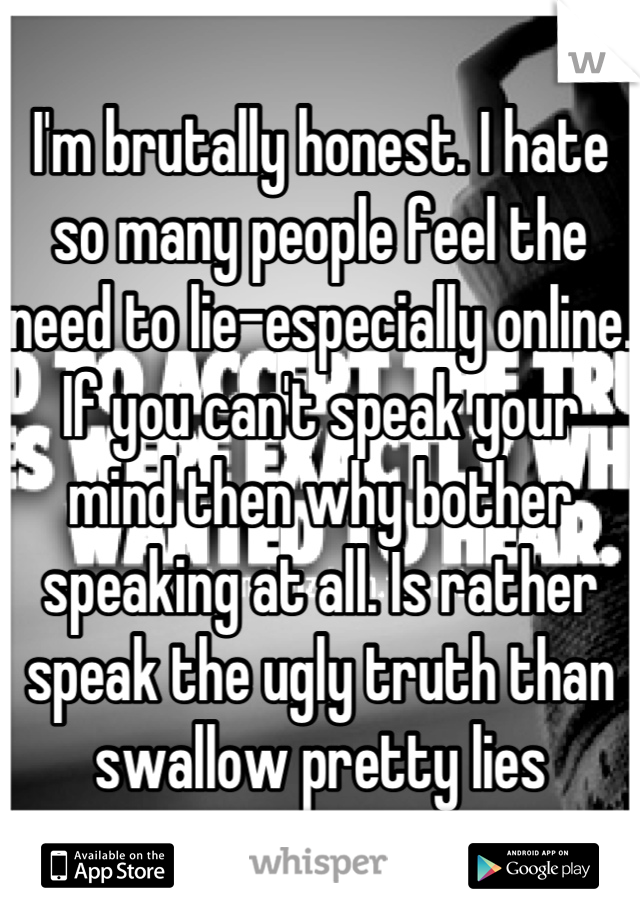 I'm brutally honest. I hate so many people feel the need to lie-especially online. If you can't speak your mind then why bother speaking at all. Is rather speak the ugly truth than swallow pretty lies