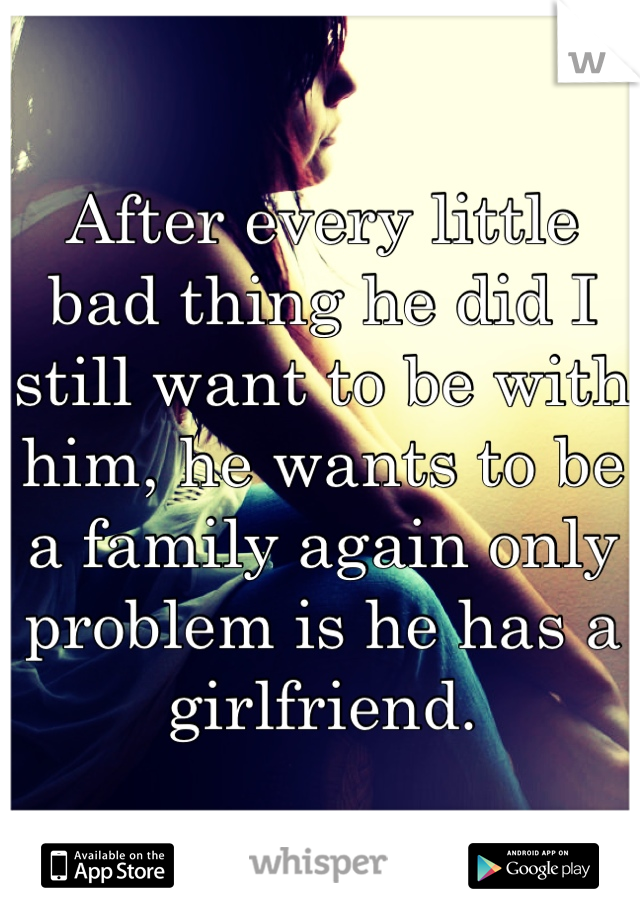 After every little bad thing he did I still want to be with him, he wants to be a family again only problem is he has a girlfriend.
