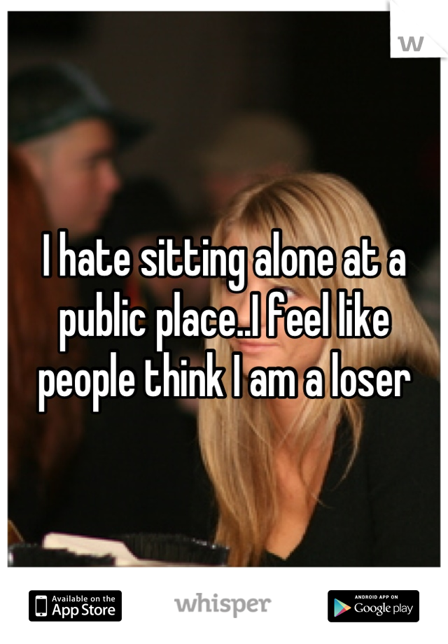 I hate sitting alone at a public place..I feel like people think I am a loser