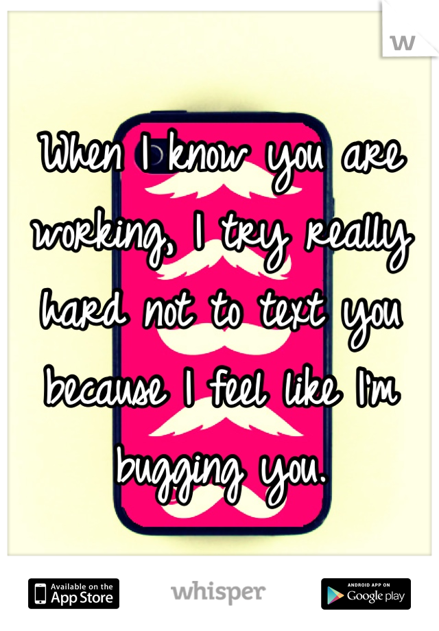 When I know you are working, I try really hard not to text you because I feel like I'm bugging you.