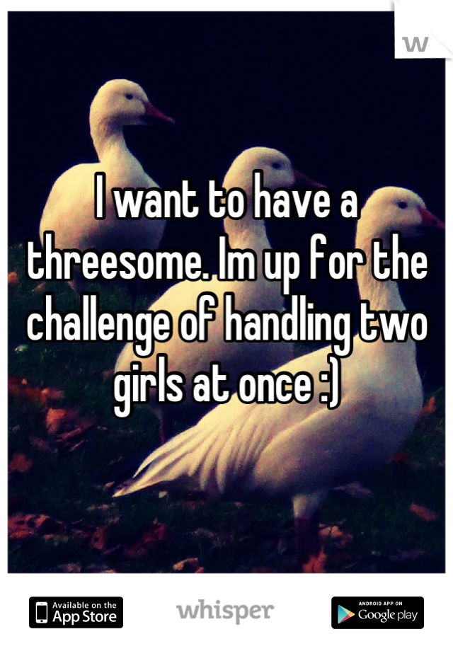 I want to have a threesome. Im up for the challenge of handling two girls at once :) 
 