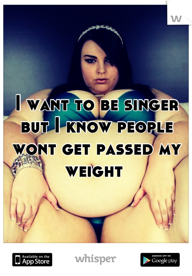 I want to be singer but I know people wont get passed my weight 