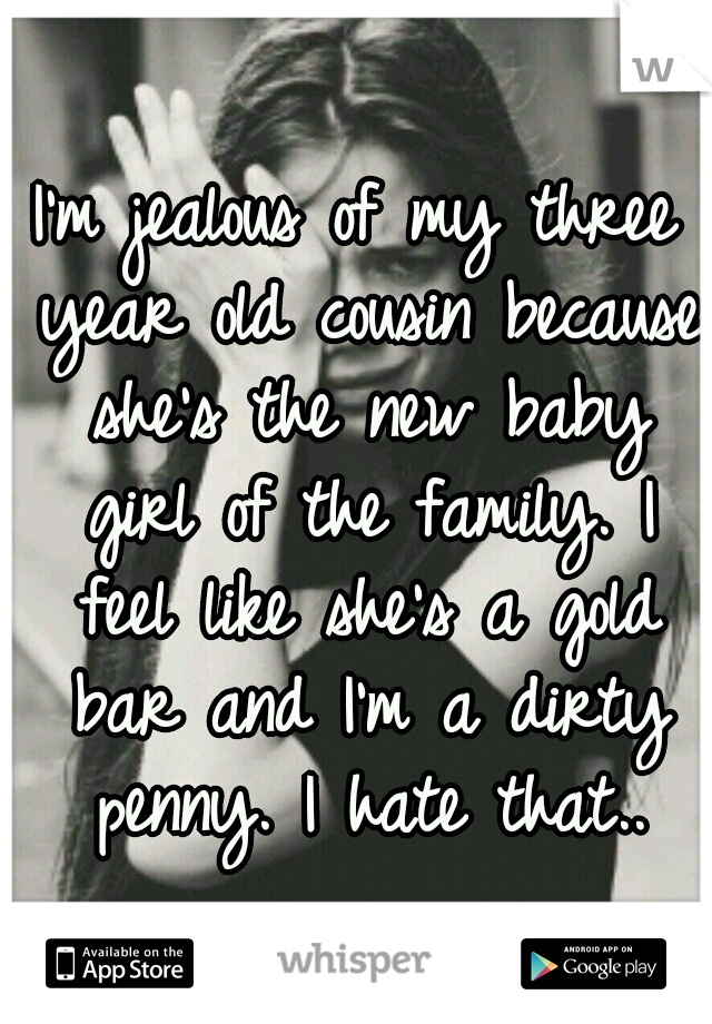 I'm jealous of my three year old cousin because she's the new baby girl of the family. I feel like she's a gold bar and I'm a dirty penny. I hate that..