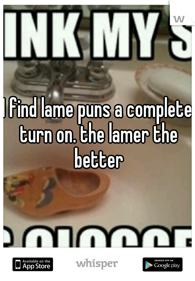 I find lame puns a complete turn on. the lamer the better