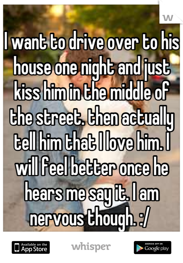 I want to drive over to his house one night and just kiss him in the middle of the street. then actually tell him that I love him. I will feel better once he hears me say it. I am nervous though. :/ 