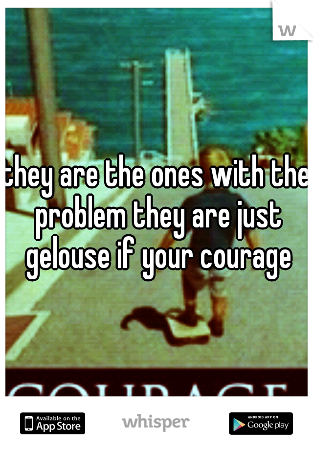 they are the ones with the problem they are just gelouse if your courage