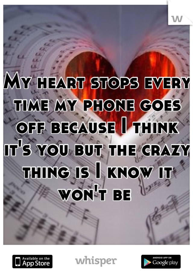 My heart stops every time my phone goes off because I think it's you but the crazy thing is I know it won't be 