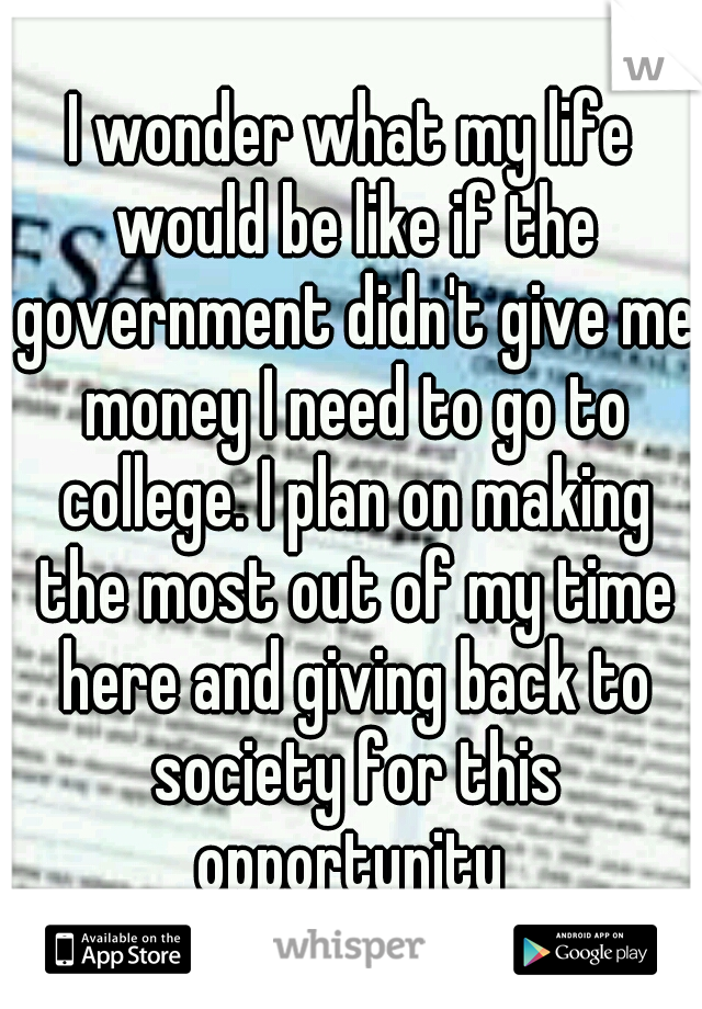 I wonder what my life would be like if the government didn't give me money I need to go to college. I plan on making the most out of my time here and giving back to society for this opportunity 