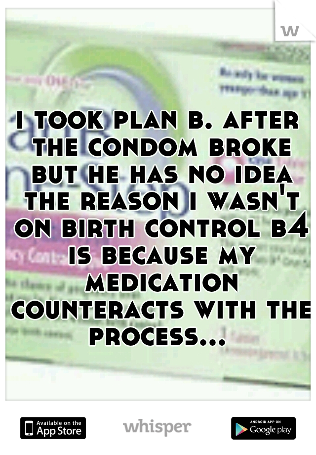 i took plan b. after the condom broke but he has no idea the reason i wasn't on birth control b4 is because my medication counteracts with the process... 