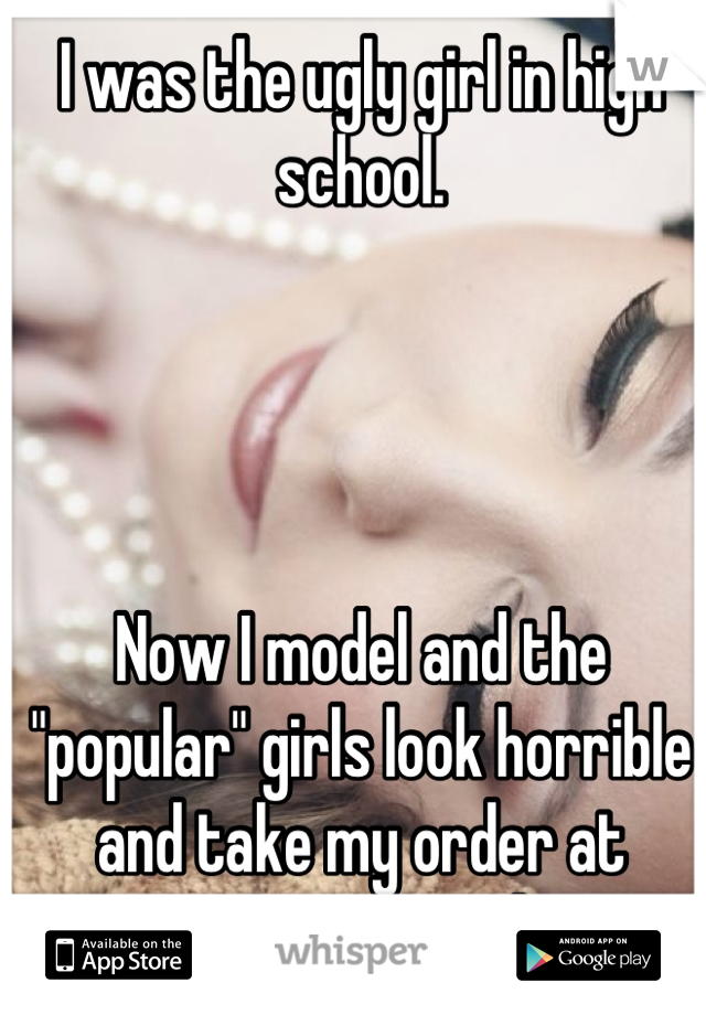 I was the ugly girl in high school. 




Now I model and the "popular" girls look horrible and take my order at restaurants around town. 