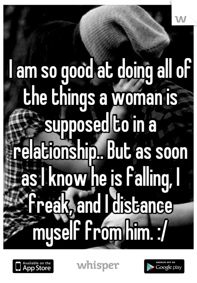 I am so good at doing all of the things a woman is supposed to in a relationship.. But as soon as I know he is falling, I freak, and I distance myself from him. :/