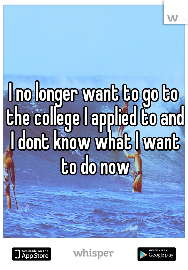 I no longer want to go to the college I applied to and I dont know what I want to do now