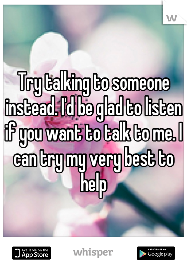 Try talking to someone instead. I'd be glad to listen if you want to talk to me. I can try my very best to help