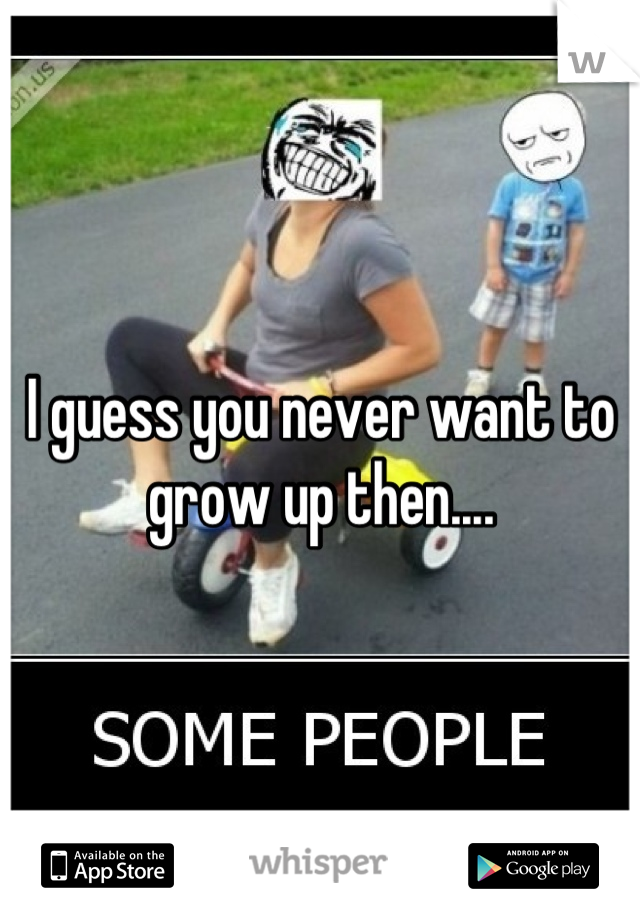 I guess you never want to grow up then....