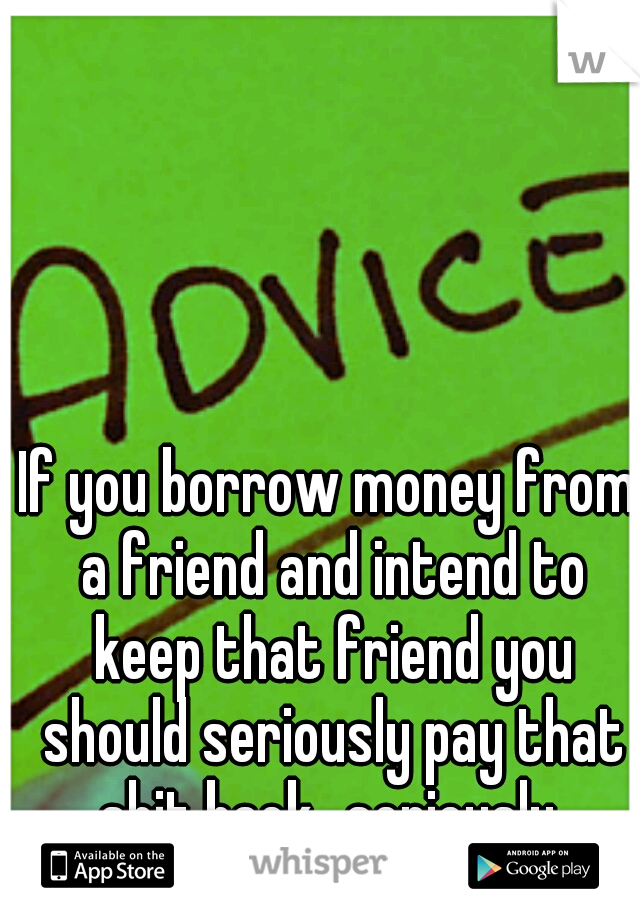 If you borrow money from a friend and intend to keep that friend you should seriously pay that shit back...seriously 