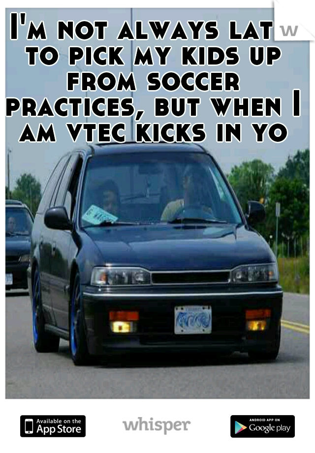 I'm not always late to pick my kids up from soccer practices, but when I am vtec kicks in yo